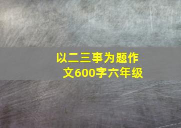 以二三事为题作文600字六年级