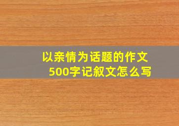 以亲情为话题的作文500字记叙文怎么写