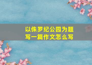 以侏罗纪公园为题写一篇作文怎么写