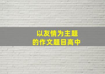 以友情为主题的作文题目高中