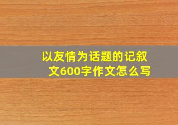 以友情为话题的记叙文600字作文怎么写