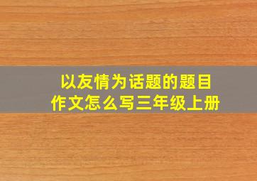 以友情为话题的题目作文怎么写三年级上册