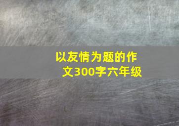 以友情为题的作文300字六年级