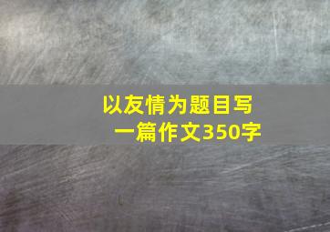 以友情为题目写一篇作文350字