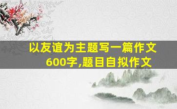 以友谊为主题写一篇作文600字,题目自拟作文