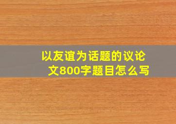 以友谊为话题的议论文800字题目怎么写