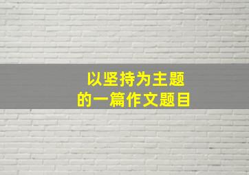 以坚持为主题的一篇作文题目