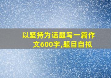 以坚持为话题写一篇作文600字,题目自拟