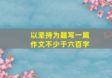 以坚持为题写一篇作文不少于六百字