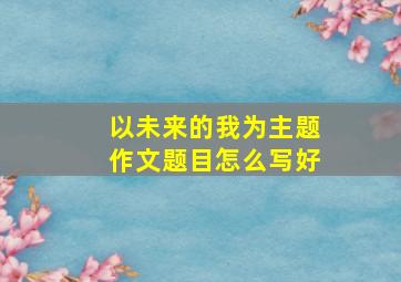 以未来的我为主题作文题目怎么写好