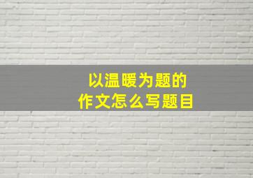 以温暖为题的作文怎么写题目