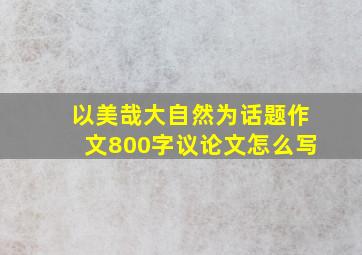 以美哉大自然为话题作文800字议论文怎么写