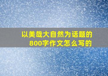 以美哉大自然为话题的800字作文怎么写的