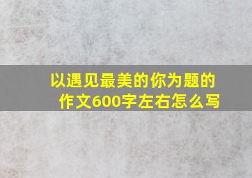 以遇见最美的你为题的作文600字左右怎么写