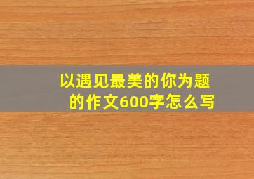 以遇见最美的你为题的作文600字怎么写