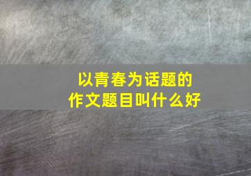 以青春为话题的作文题目叫什么好