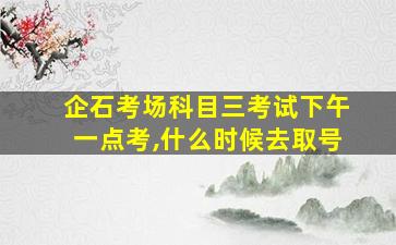 企石考场科目三考试下午一点考,什么时候去取号