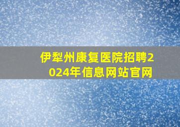 伊犁州康复医院招聘2024年信息网站官网