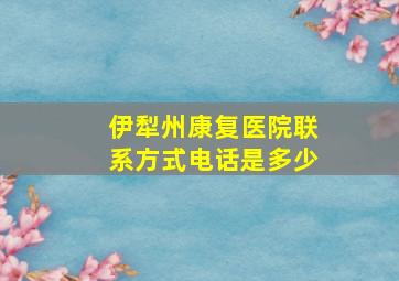 伊犁州康复医院联系方式电话是多少