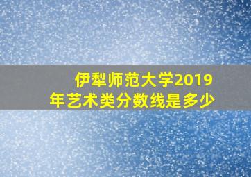 伊犁师范大学2019年艺术类分数线是多少