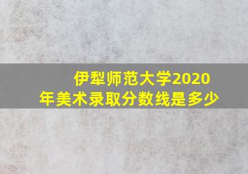 伊犁师范大学2020年美术录取分数线是多少