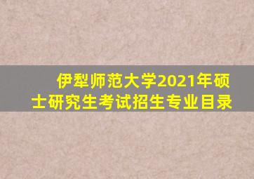 伊犁师范大学2021年硕士研究生考试招生专业目录