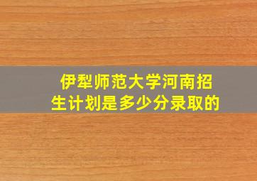 伊犁师范大学河南招生计划是多少分录取的