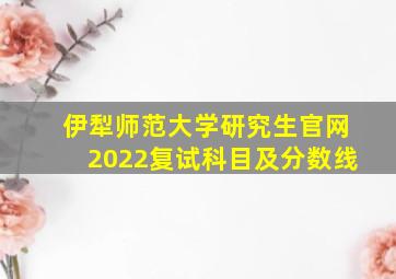 伊犁师范大学研究生官网2022复试科目及分数线