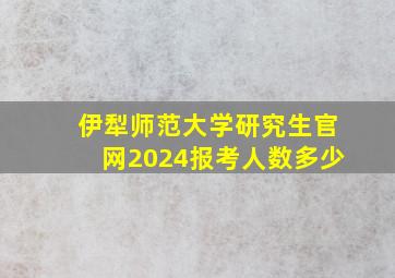 伊犁师范大学研究生官网2024报考人数多少