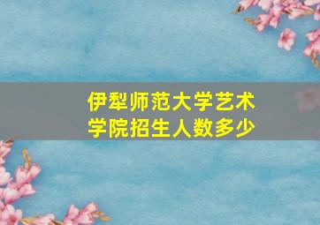 伊犁师范大学艺术学院招生人数多少