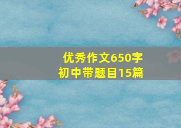 优秀作文650字初中带题目15篇