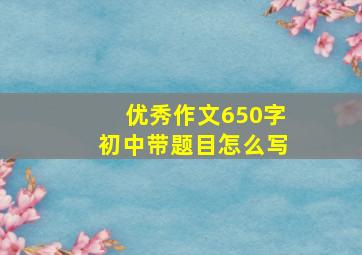 优秀作文650字初中带题目怎么写