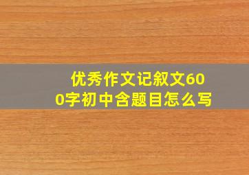 优秀作文记叙文600字初中含题目怎么写