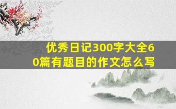 优秀日记300字大全60篇有题目的作文怎么写