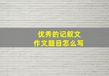 优秀的记叙文作文题目怎么写