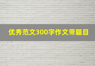 优秀范文300字作文带题目