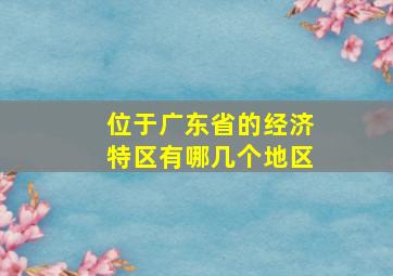 位于广东省的经济特区有哪几个地区