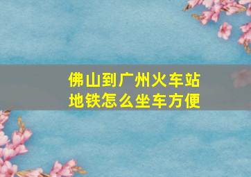 佛山到广州火车站地铁怎么坐车方便