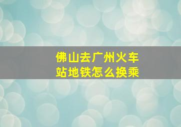 佛山去广州火车站地铁怎么换乘