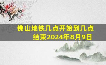 佛山地铁几点开始到几点结束2024年8月9日