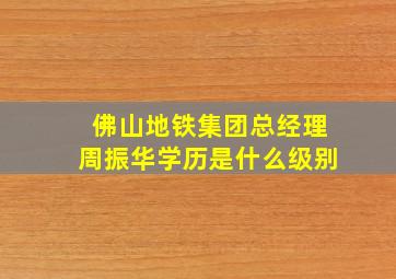 佛山地铁集团总经理周振华学历是什么级别