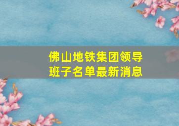 佛山地铁集团领导班子名单最新消息