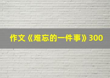 作文《难忘的一件事》300