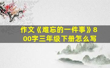 作文《难忘的一件事》800字三年级下册怎么写