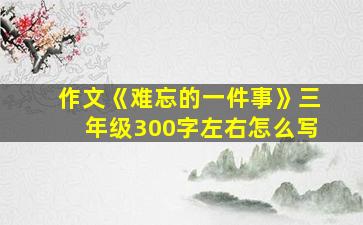 作文《难忘的一件事》三年级300字左右怎么写