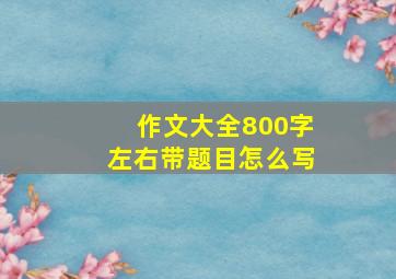 作文大全800字左右带题目怎么写