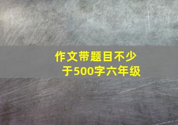 作文带题目不少于500字六年级