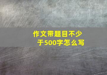 作文带题目不少于500字怎么写