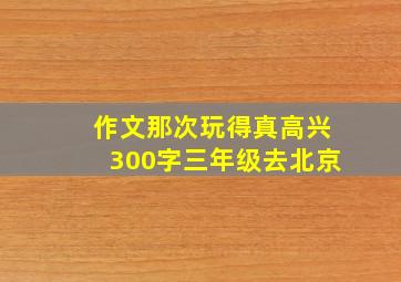 作文那次玩得真高兴300字三年级去北京