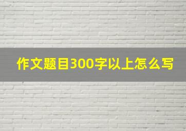 作文题目300字以上怎么写